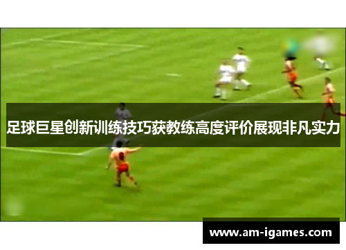 足球巨星创新训练技巧获教练高度评价展现非凡实力 足球巨星创新训练技巧获教练高度评价展现非凡实力
