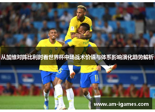 从加维对阵比利时看世界杯中场战术价值与体系影响演化趋势解析 从加维对阵比利时看世界杯中场战术价值与体系影响演化趋势解析