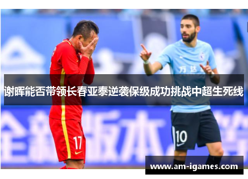 谢晖能否带领长春亚泰逆袭保级成功挑战中超生死线