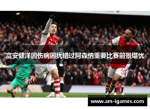 富安健洋因伤病困扰错过阿森纳重要比赛前景堪忧 富安健洋因伤病困扰错过阿森纳重要比赛前景堪忧