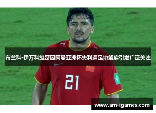 布兰科·伊万科维奇因阿曼亚洲杯失利遭足协解雇引发广泛关注 布兰科·伊万科维奇因阿曼亚洲杯失利遭足协解雇引发广泛关注