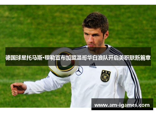 德国球星托马斯·穆勒宣布加盟温哥华白浪队开启美职联新篇章 德国球星托马斯·穆勒宣布加盟温哥华白浪队开启美职联新篇章