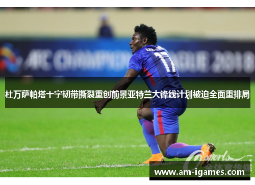 杜万萨帕塔十字韧带撕裂重创前景亚特兰大锋线计划被迫全面重排局