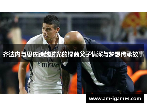 齐达内与恩佐跨越时光的绿茵父子情深与梦想传承故事