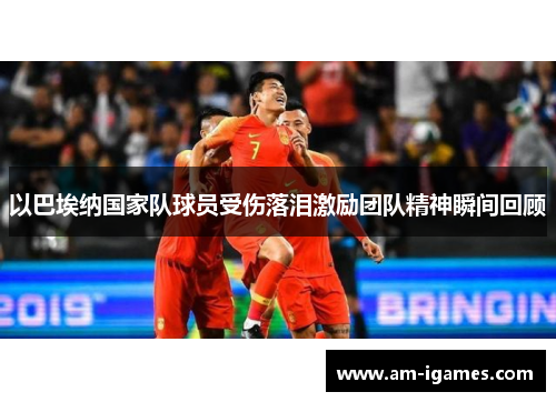 以巴埃纳国家队球员受伤落泪激励团队精神瞬间回顾
