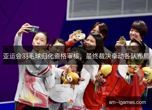 亚运会羽毛球归化资格审核，最终裁决牵动各队布局