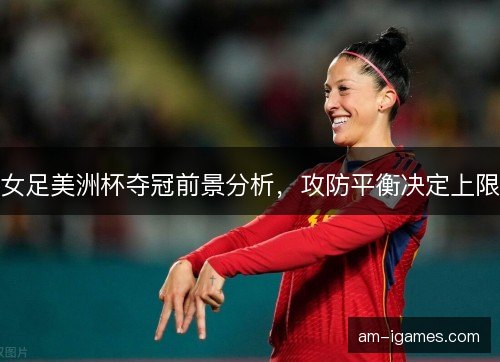 女足美洲杯夺冠前景分析，攻防平衡决定上限